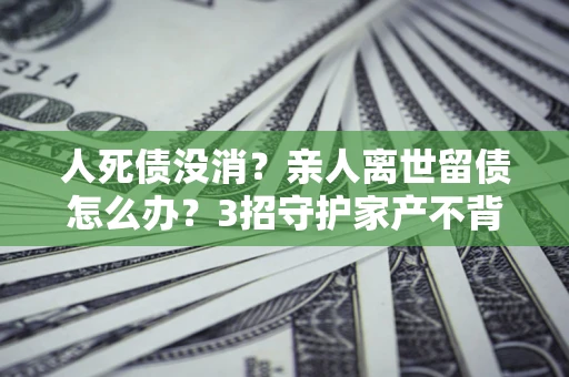 北京人死债没消？亲人离世留债怎么办？3招守护家产不背锅